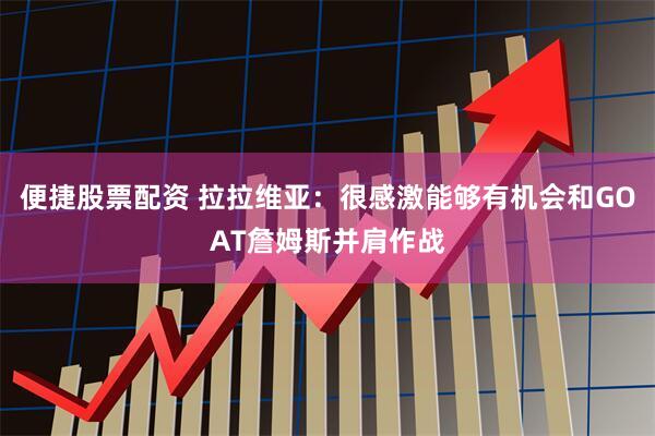 便捷股票配资 拉拉维亚：很感激能够有机会和GOAT詹姆斯并肩作战
