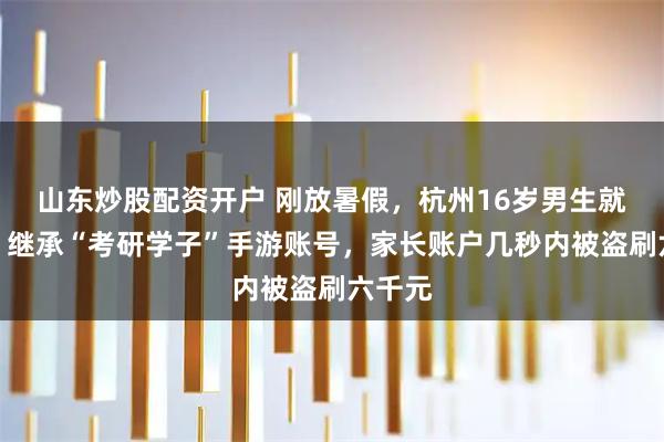 山东炒股配资开户 刚放暑假，杭州16岁男生就被骗！继承“考研学子”手游账号，家长账户几秒内被盗刷六千元