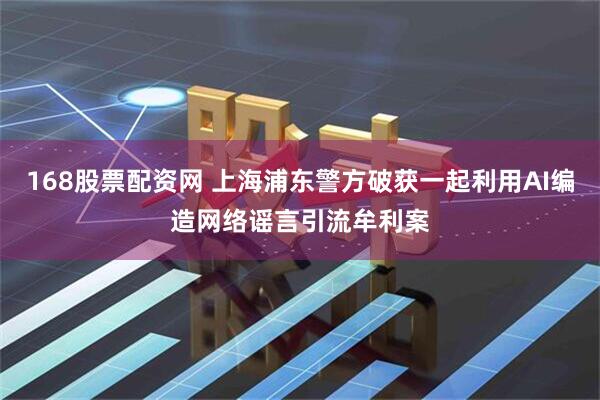 168股票配资网 上海浦东警方破获一起利用AI编造网络谣言引流牟利案