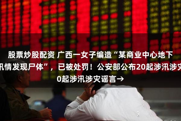 股票炒股配资 广西一女子编造“某商业中心地下车库因汛情发现尸体”，已被处罚！公安部公布20起涉汛涉灾谣言→