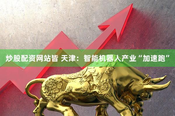 炒股配资网站皆 天津：智能机器人产业“加速跑”