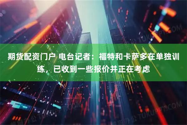 期货配资门户 电台记者：福特和卡萨多在单独训练，已收到一些报价并正在考虑