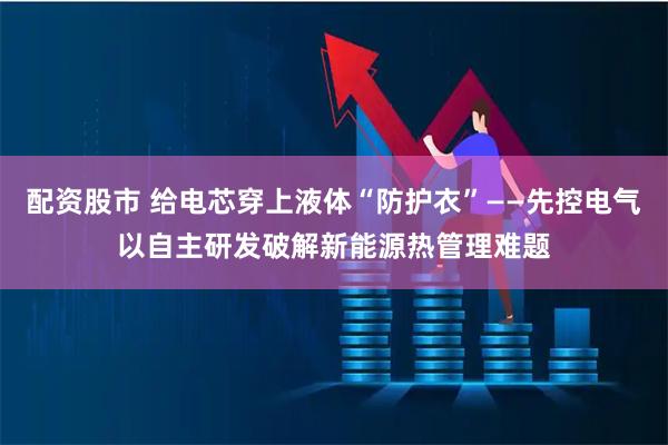 配资股市 给电芯穿上液体“防护衣”——先控电气以自主研发破解新能源热管理难题
