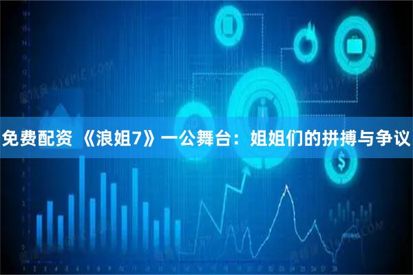 免费配资 《浪姐7》一公舞台：姐姐们的拼搏与争议