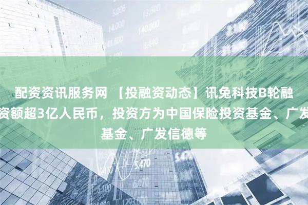 配资资讯服务网 【投融资动态】讯兔科技B轮融资，融资额超3亿人民币，投资方为中国保险投资基金、广发信德等