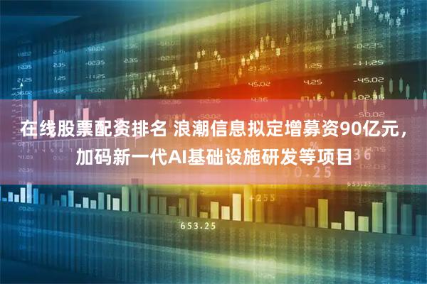 在线股票配资排名 浪潮信息拟定增募资90亿元，加码新一代AI基础设施研发等项目