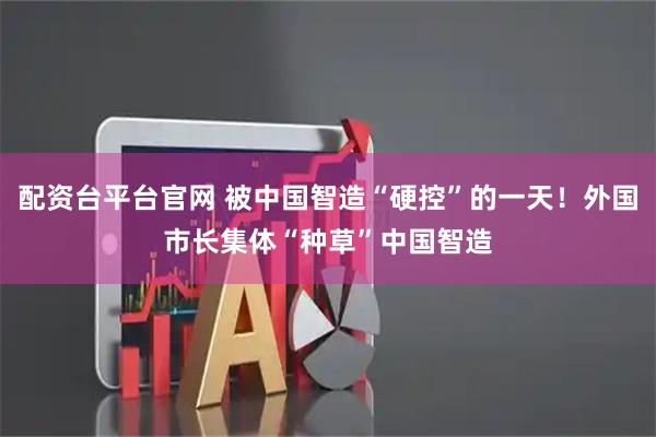 配资台平台官网 被中国智造“硬控”的一天！外国市长集体“种草”中国智造