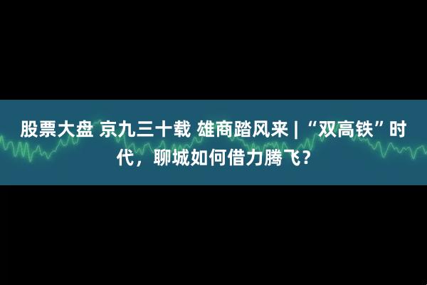 股票大盘 京九三十载 雄商踏风来 | “双高铁”时代，聊城如何借力腾飞？