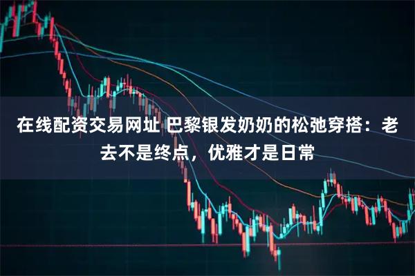 在线配资交易网址 巴黎银发奶奶的松弛穿搭：老去不是终点，优雅才是日常