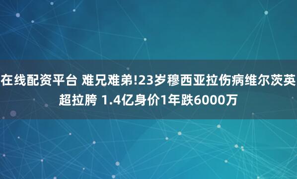 在线配资平台 难兄难弟!23岁穆西亚拉伤病维尔茨英超拉胯 1.4亿身价1年跌6000万