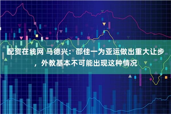 配资在线网 马德兴：邵佳一为亚运做出重大让步，外教基本不可能出现这种情况